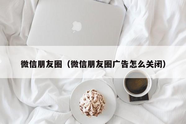 微信朋友圈（微信朋友圈广告怎么关闭）