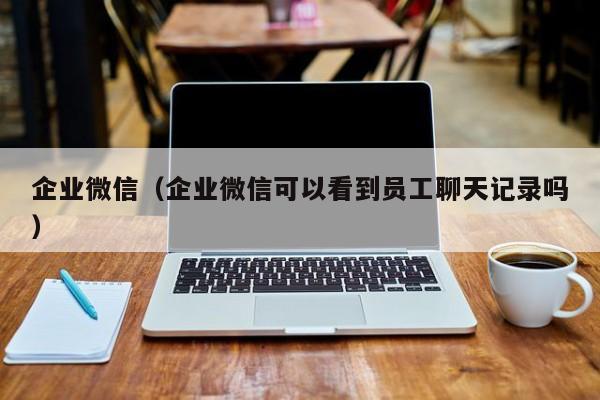企业微信(企业微信可以看到员工聊天记录吗)