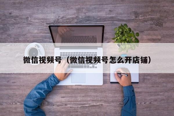 微信视频号（微信视频号怎么开店铺）