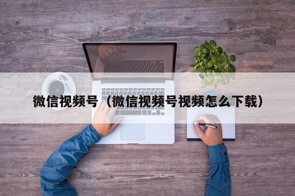 微信视频号（微信视频号视频怎么下载）